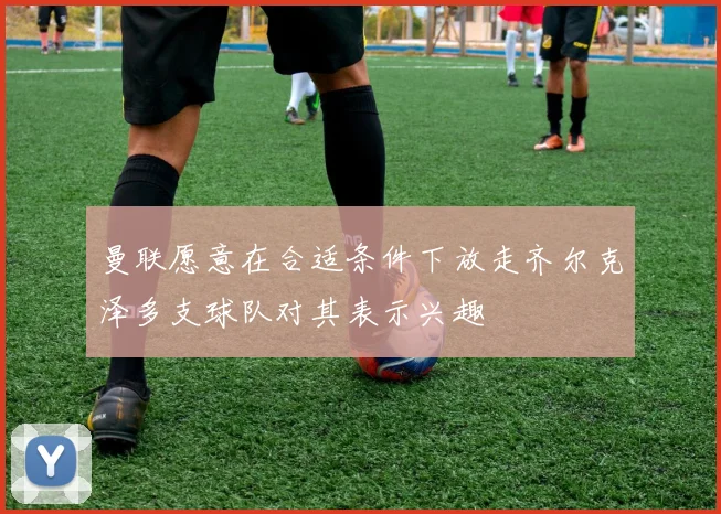 曼联愿意在合适条件下放走齐尔克泽多支球队对其表示兴趣